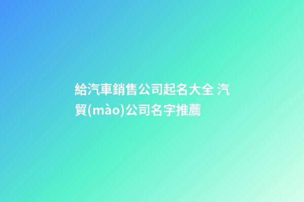 給汽車銷售公司起名大全 汽貿(mào)公司名字推薦-第1張-公司起名-玄機派